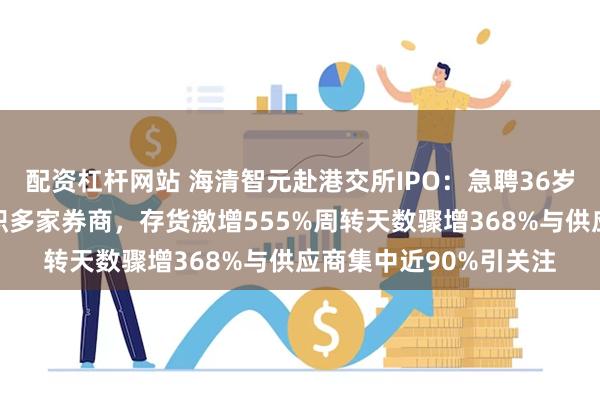 配资杠杆网站 海清智元赴港交所IPO：急聘36岁博士柴剑任董秘曾任职多家券商，存货激增555%周转天数骤增368%与供应商集中近90%引关注