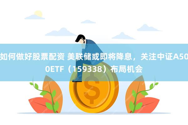 如何做好股票配资 美联储或即将降息,关注中证A500ETF(159338)布局机会