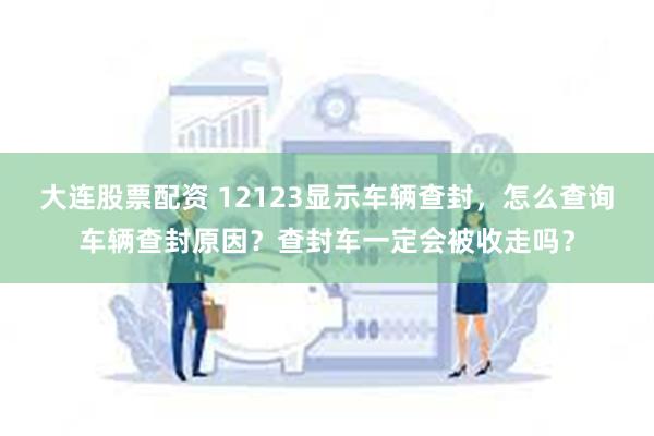 大连股票配资 12123显示车辆查封，怎么查询车辆查封原因？查封车一定会被收走吗？
